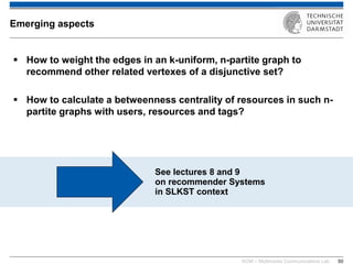 KOM – Multimedia Communications Lab 
50 
How to weight the edges in an k-uniform, n-partite graph to recommend other related vertexes of a disjunctive set? 
How to calculate a betweenness centrality of resources in such n- partite graphs with users, resources and tags? 
Emerging aspects 
See lectures 8 and 9 on recommender Systems in SLKST context  