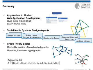 KOM – Multimedia Communications Lab 
51 
Approaches to Modern Web Application Development MVC, ACID, CRUD REST, LAMP, MEAN, PaaS 
Social Media Systems Design Aspects 
Graph Theory Basics Centrality metrics of (un)directed graphs N-partite, k-uniform hypergraphs 
Image sources: http://www.seawaterfoundation.org/siteImages/rivers_art.jpg,, http://vnfa8y5n3zndutm1.zippykid.netdna-cdn.com/wp-content/uploads/2011/12/url7.jpg, http://images.all-free- download.com/images/graphiclarge/s_bahn_71263.jpg, http://de.roblox.com/item.aspx?seoname=U-Bahn&id=28172595, http://faculty.kutztown.edu/rieksts/225/graphs/tripartite_files/image002.jpg, 
Summary 
Content vs. User 
Roles, Levels, Badges, Achievements 
Relationship Types 
푥1 
푥2 
푥3 
푥4 
푥5 
푥6 
푥7 
Adjacence list 퐴=푥2,푥3,푥1,푥3,푥4,푥2,푥4,푥5,푥1,푥2,푥3,푥3 
Responsibilities and Democracy 
Ambient Intimacy  