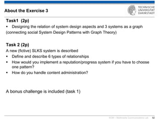 KOM – Multimedia Communications Lab 
52 
Task1 (2p) 
Designing the relation of system design aspects and 3 systems as a graph (connecting social System Design Patterns with Graph Theory) Task 2 (2p) A new (fictive) SLKS system is described 
Define and describe 6 types of relationships 
How would you implement a reputation/progress system if you have to choose one pattern? 
How do you handle content administration? A bonus challenge is included (task 1) 
About the Exercise 3  
