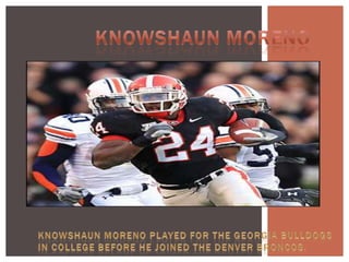 Knowshaun Moreno Knowshaun Moreno played for the Georgia Bulldogs in college before he joined the Denver Broncos.  