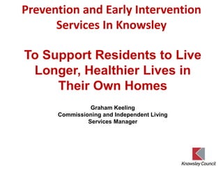 Prevention and Early Intervention
Services In Knowsley
Graham Keeling
Commissioning and Independent Living
Services Manager
To Support Residents to Live
Longer, Healthier Lives in
Their Own Homes
 