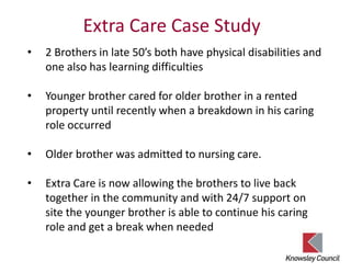 Extra Care Case Study
• 2 Brothers in late 50’s both have physical disabilities and
one also has learning difficulties
• Younger brother cared for older brother in a rented
property until recently when a breakdown in his caring
role occurred
• Older brother was admitted to nursing care.
• Extra Care is now allowing the brothers to live back
together in the community and with 24/7 support on
site the younger brother is able to continue his caring
role and get a break when needed
 
