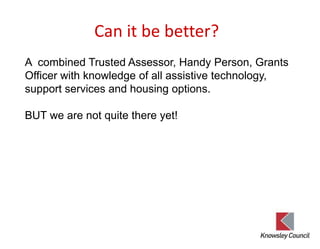 Can it be better?
A combined Trusted Assessor, Handy Person, Grants
Officer with knowledge of all assistive technology,
support services and housing options.
BUT we are not quite there yet!
 