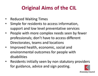 Original Aims of the CIL
• Reduced Waiting Times
• Simple for residents to access information,
support and low level preventative services
• People with more complex needs seen by fewer
professionals; don’t have to access different
Directorates, teams and locations
• Improved health, economic, social and
environmental outcomes for people with
disabilities
• Residents initially seen by non statutory providers
for guidance, advice and sign posting.
 