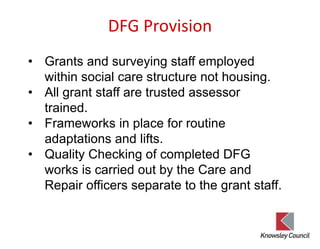 DFG Provision
• Grants and surveying staff employed
within social care structure not housing.
• All grant staff are trusted assessor
trained.
• Frameworks in place for routine
adaptations and lifts.
• Quality Checking of completed DFG
works is carried out by the Care and
Repair officers separate to the grant staff.
 