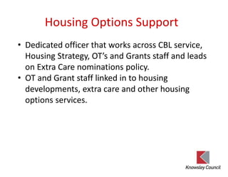 Housing Options Support
• Dedicated officer that works across CBL service,
Housing Strategy, OT’s and Grants staff and leads
on Extra Care nominations policy.
• OT and Grant staff linked in to housing
developments, extra care and other housing
options services.
 