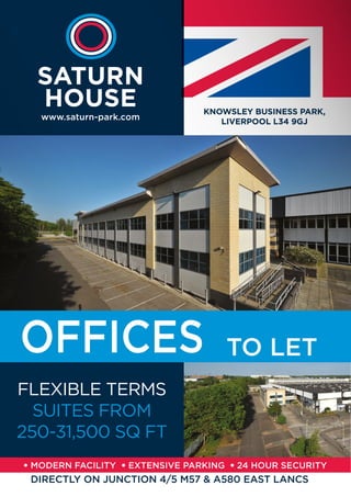 KNOWSLEY BUSINESS PARK,
LIVERPOOL L34 9GJ
www.saturn-park.com
SATURN
HOUSE
FLEXIBLE TERMS
SUITES FROM
250-31,500 SQ FT
DIRECTLY ON JUNCTION 4/5 M57 & A580 EAST LANCS
TO LET
 