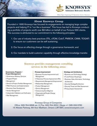 White Paper: Improving IT Operations, Service Assurance



                                            About Knowsys Group
  Founded in 1995 Knowsys has focused its engagements on managing large complex
  projects and helping IT to “run like a business”. This focus has led to Knowsys conduct-
  ing a portfolio of projects worth over $3 billion on behalf of our Fortune 500 clients.
  This success is attributed to our commitment to the following principles:

        1. Our use of industry best practices (ITIL, eTOM, CobiT, PMBOK, CMMi, TOGAF)
           to ensure our customers can be self sustaining;

        2. Our focus on effecting change through a governance framework; and

        3. Our mandate to build customer capability through effective knowledge transfer.



                             Knowsys provides management consulting
                                 services in the following areas:
Governance, Program /                       Process Improvement                         Strategy and Architecture
Project Management                          • Business Process Improvement and          • Business and Technology Strategy
• Governance Advisory Services                Management                                • IT and Product Roadmaps
• Program/Project                           • IT Business Process Improvement (ITIL)    • Business, Data, Information, Technology
• Management                                • Requirements Management/Improvement         Architecture
• Service & Project Portfolio Management    • Relationship Management                   • Security Strategy/Architecture
• PMO Practices and Implementation          • Product Management                        • Security Threat and Risk Assessment
• Business Case Development                 • Service Management                        • Privacy Impact Assessment
• Vendor Management                         • Outsourcing Due Diligence
• Independent Validation and Verification   • Organizational/People Change
• Risk Management                             Management



                                     Knowsys Group of Companies
             Office: 905-764-9898 ext. 3 | Fax: 905-764-3552 | Skype +1 585-200-5782
           15 Allstate Parkway, 6th floor Markham, Ontario L3R 5B4 | www.knowsysinc.com
 