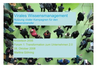 Virales Wissensmanagement
Nutzung viraler Kampagnen für den
Wissenstransfer




Knowtech 2008
Forum 1: Transformation zum Unternehmen 2.0
08. Oktober 2008
Martina Göhring
 