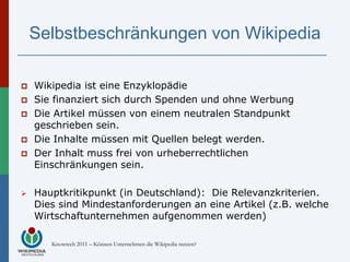 Selbstbeschränkungen von Wikipedia

   Wikipedia ist eine Enzyklopädie
   Sie finanziert sich durch Spenden und ohne Werbung
   Die Artikel müssen von einem neutralen Standpunkt
    geschrieben sein.
   Die Inhalte müssen mit Quellen belegt werden.
   Der Inhalt muss frei von urheberrechtlichen
    Einschränkungen sein.

   Hauptkritikpunkt (in Deutschland): Die Relevanzkriterien.
    Dies sind Mindestanforderungen an eine Artikel (z.B. welche
    Wirtschaftunternehmen aufgenommen werden)

       Knowtech 2011 – Können Unternehmen die Wikipedia nutzen?
 