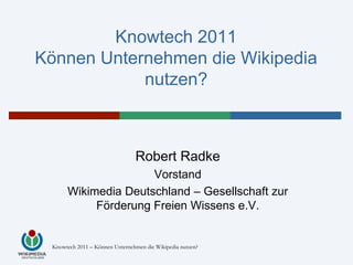 Knowtech 2011
Können Unternehmen die Wikipedia
            nutzen?



                                 Robert Radke
                     Vorstand
      Wikimedia Deutschland – Gesellschaft zur
           Förderung Freien Wissens e.V.


 Knowtech 2011 – Können Unternehmen die Wikipedia nutzen?
 