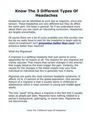 Know The 3 Different Types Of
             Headaches
Headaches can be identified as such due to migraine, sinus and
tension. These headaches are very different but they do affect
the same part: the head in general. So if we understand more
about them you can reach an interesting conclusion: Headaches
are largely preventable.

Of course there are a lot of cures available over-the-counter now
but do we really have to wait for the headache to begin with to
resort to treatment? Isn't prevention better than cure? Isn't
proactive better than reactive?

What Are Migraines?

A migraine is a splitting headache that just seems to come
apparently for no reason at all. The reasons for any migraine are
mainly vascular. That means that certain changes in the arteries
that supply blood to the brain trigger the pain. Certainly, the
causes for the changes in the blood vessels may vary from
individual to individual but this is generally how it starts.

Migraines are easily the most common headache syndrome. It
affects 10 to 15 percent of the global population. One peculiar
feature of a migraine is that it usually starts in childhood or
adolescence which is most common in young and middle-aged
adults.

The only "good" thing about a migraine is the fact that it usually
stops as people get older. Migraines have nothing related to a
person's background, upbringing, or social class. Migraines do
not discriminate.


                Know The 3 Different Types Of Headaches
 
