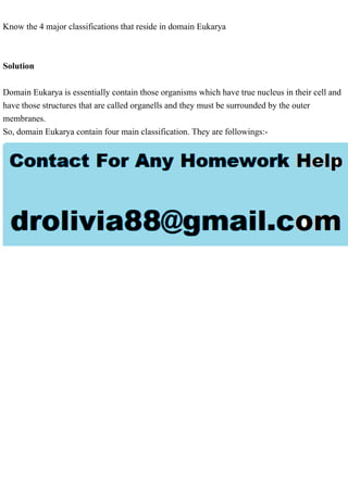 Know the 4 major classifications that reside in domain Eukarya
Solution
Domain Eukarya is essentially contain those organisms which have true nucleus in their cell and
have those structures that are called organells and they must be surrounded by the outer
membranes.
So, domain Eukarya contain four main classification. They are followings:-
 