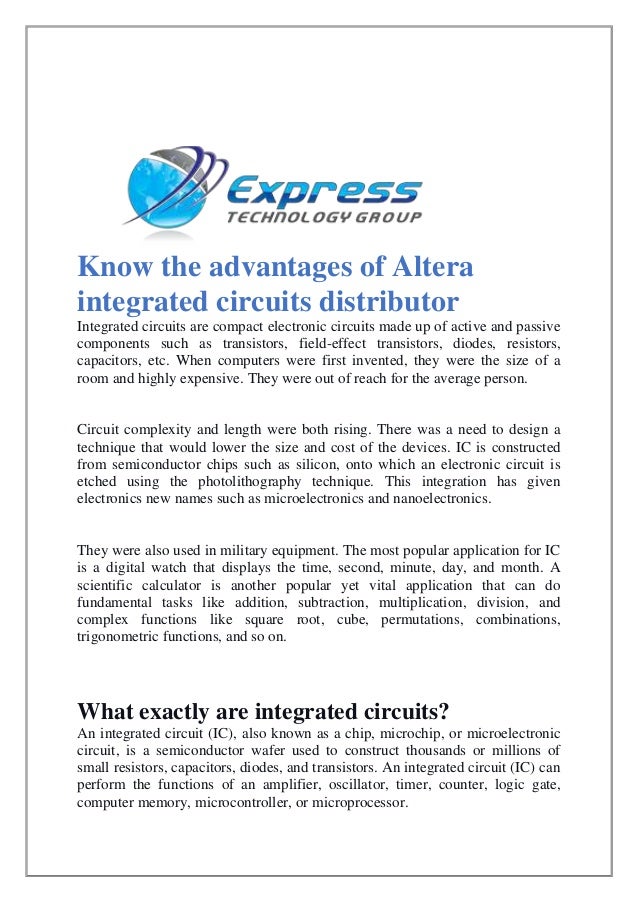 Know the advantages of Altera
integrated circuits distributor
Integrated circuits are compact electronic circuits made up of active and passive
components such as transistors, field-effect transistors, diodes, resistors,
capacitors, etc. When computers were first invented, they were the size of a
room and highly expensive. They were out of reach for the average person.
Circuit complexity and length were both rising. There was a need to design a
technique that would lower the size and cost of the devices. IC is constructed
from semiconductor chips such as silicon, onto which an electronic circuit is
etched using the photolithography technique. This integration has given
electronics new names such as microelectronics and nanoelectronics.
They were also used in military equipment. The most popular application for IC
is a digital watch that displays the time, second, minute, day, and month. A
scientific calculator is another popular yet vital application that can do
fundamental tasks like addition, subtraction, multiplication, division, and
complex functions like square root, cube, permutations, combinations,
trigonometric functions, and so on.
What exactly are integrated circuits?
An integrated circuit (IC), also known as a chip, microchip, or microelectronic
circuit, is a semiconductor wafer used to construct thousands or millions of
small resistors, capacitors, diodes, and transistors. An integrated circuit (IC) can
perform the functions of an amplifier, oscillator, timer, counter, logic gate,
computer memory, microcontroller, or microprocessor.
 