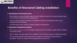 Benefits of Structured Cabling installation
1. Identification of the faulty system
 With efficient, structured Cabling, detection of the defective section of the system becomes easy
that reduces the downtime for the organization.
 Under structured Cabling, the system is installed on to blocks, and finding the fault or error
amongst them becomes easy.
 The faulty section does not put up adverse impacts on other blocks.
2. Equipment & Application Support
 The Structured Cabling Dubai is a scalable network that has the ability to adapt itself according to
the business needs.
 There is always a window open for the installation of new devices without any additional costing.
 The Structured Cabling can be programmed to support new applications with improved
bandwidth. There is no need for a timely upgrade from time to time.
 
