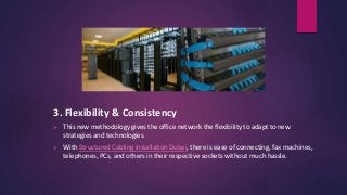3. Flexibility & Consistency
 This new methodology gives the office network the flexibility to adapt to new
strategies and technologies.
 With Structured Cabling installation Dubai, there is ease of connecting, fax machines,
telephones, PCs, and others in their respective sockets without much hassle.
 