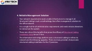 4. Reliable Management Solution
 Your network requirements need a stable infrastructure to manage it all.
Structured Cabling is such a methodology that offers management solutions to
the office network.
 It is a single hub for all administrative requirements and needs minute alterations
to restructure the system.
 These are a few of the benefits that prove the efficacy of Structured Cabling
installation Dubai for an IT firm.
 The information technology platform uses a structured cabling to refines its
network and the following upgrades. There are many providers that provide
structured cabling installation for the IT premises.
 