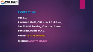Contact us
VRS Tech
P.O.BOX-242026, Office No 5, 3rd Floor,
Suk Al Kabir Building, Computer Street,
Bur Dubai, Dubai, U.A.E.
Phone: +971 56 7029840
Website: www.vrstech.com
 