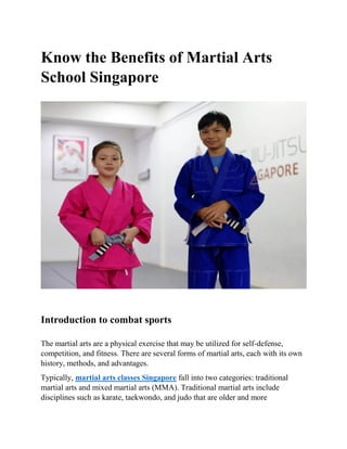 Know the Benefits of Martial Arts
School Singapore
Introduction to combat sports
The martial arts are a physical exercise that may be utilized for self-defense,
competition, and fitness. There are several forms of martial arts, each with its own
history, methods, and advantages.
Typically, martial arts classes Singapore fall into two categories: traditional
martial arts and mixed martial arts (MMA). Traditional martial arts include
disciplines such as karate, taekwondo, and judo that are older and more
 