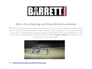 First – Class Hunting and Sniper Rifles from Barrett
The Barrett Firearms and Ammunition brings you the best in modern hunting rifles.
With a range of excellent facilities that include a barrel system that you may change
at your will, a match grade triggers system, a cheek piece for your adjusting at your
own will, in addition to a stock that can be folded. Barrett rifles are tactical, and
built just to suit your needs.
Link : http://www.eurooptic.com/barrett-rifles.aspx
 