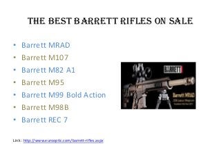 The Best Barrett Rifles on Sale
• Barrett MRAD
• Barrett M107
• Barrett M82 A1
• Barrett M95
• Barrett M99 Bold Action
• Barrett M98B
• Barrett REC 7
Link : http://www.eurooptic.com/barrett-rifles.aspx
 