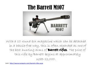 The Barrett M107
With a 10 round box magazine which can be detached
in a hassle-free way, this is often regarded as one of
the best hunting arms of Barrett rifles. The price of
this rifle by Barrett begins at approximately
USD 12,000.
Link : http://www.eurooptic.com/barrett-rifles.aspx
 