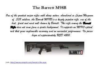 The Barrett M98B
One of the greatest sniper rifles with sharp action, chambered in Lapua Magnum
of .338 calibers, the Barrett M98B is a hugely popular rifle, one of the
best, finest and most well-known by Barrett. This rifle among the Barrett
Rifle does not come from a sports background. It supports an M1913 optical
rail that gives implausible accuracy and an unrivaled performance. Its prices
begin at approximately USD 4500.
Link : http://www.eurooptic.com/barrett-rifles.aspx
 