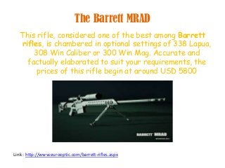 The Barrett MRAD
This rifle, considered one of the best among Barrett
rifles, is chambered in optional settings of 338 Lapua,
308 Win Caliber or 300 Win Mag. Accurate and
factually elaborated to suit your requirements, the
prices of this rifle begin at around USD 5800
Link : http://www.eurooptic.com/barrett-rifles.aspx
 