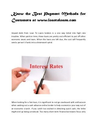Know the Best Payment Methods for
Customers at www.loantoloans.com
Unpaid debt from Loan To Loans lenders is a one way ticket into high rate
troubles. When paid on time, these loans are pretty cost efficient to put off other
economic wears and tears. When the loans are left due, the cost will frequently
send a person's funds into a downward spiral.

When looking for a fast loan, it is significant to not go overboard with enthusiasm
when seeking out a cash advance online lender to help economics your way out of
an economic crunch. If you catch too excited in obtaining quick cash, the bribe
might end up being unnoticed. Too many short-term finance borrowers focus only

 