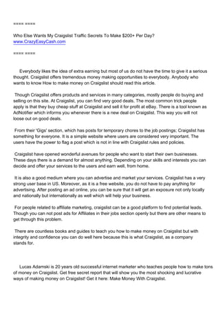 ==== ====

Who Else Wants My Craigslist Traffic Secrets To Make $200+ Per Day?
www.CrazyEasyCash.com

==== ====



Everybody likes the idea of extra earning but most of us do not have the time to give it a serious
thought. Craigslist offers tremendous money making opportunities to everybody. Anybody who
wants to know How to make money on Craigslist should read this article.

Though Criagslist offers products and services in many categories, mostly people do buying and
selling on this site. At Craigslist, you can find very good deals. The most common trick people
apply is that they buy cheap stuff at Craigslist and sell it for profit at eBay. There is a tool known as
AdNotifier which informs you whenever there is a new deal on Craigslist. This way you will not
loose out on good deals.

From their 'Gigs' section, which has posts for temporary chores to the job postings; Craigslist has
something for everyone. It is a simple website where users are considered very important. The
users have the power to flag a post which is not in line with Craigslist rules and policies.

Craigslist have opened wonderful avenues for people who want to start their own businesses.
These days there is a demand for almost anything. Depending on your skills and interests you can
decide and offer your services to the users and earn well, from home.

It is also a good medium where you can advertise and market your services. Craigslist has a very
strong user base in US. Moreover, as it is a free website, you do not have to pay anything for
advertising. After posting an ad online, you can be sure that it will get an exposure not only locally
and nationally but internationally as well which will help your business.

For people related to affiliate marketing, craigslist can be a good platform to find potential leads.
Though you can not post ads for Affiliates in their jobs section openly but there are other means to
get through this problem.

There are countless books and guides to teach you how to make money on Craigslist but with
integrity and confidence you can do well here because this is what Craigslist, as a company
stands for.




Lucas Adamski is 20 years old successful internet marketer who teaches people how to make tons
of money on Craigslist. Get free secret report that will show you the most shocking and lucrative
ways of making money on Craigslist! Get it here: Make Money With Craigslist.
 