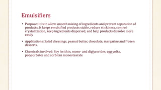 Emulsifiers
• Purpose: It is to allow smooth mixing of ingredients and prevent separation of
products. It keeps emulsified products stable, reduce stickiness, control
crystallization, keep ingredients dispersed, and help products dissolve more
easily
• Applications: Salad dressings, peanut butter, chocolate, margarine and frozen
desserts.
• Chemicals involved: Soy lecithin, mono- and diglycerides, egg yolks,
polysorbates and sorbitan monostearate
 