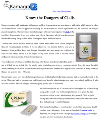 http://www.kamagra.es


                                Know the Dangers of Cialis
Many men put up with medication without any problem, however there are some dangers with cialis, which should be taken
into consideration. Cialis is approved medically for the treatment of erectile dysfunction and for treatment of enlarged
prostate symptoms. There are many potential dangers which are accompanied be cialis to be
careful of. For example, it has very serious side effects, like severe allergic reaction or even
the erection lasting for up to four hours, this requires agent medical attention.

To men with certain medical illness or under certain medications cialis can be dangerous
thus not recommendable to them. If by any chance in your medical history, you have a
history of heart problem, keep your distance from cialis as it may cause you problems. In
case you are taking, nitrate is it for angina or any other reason cialis is not the correct
medication for your erectile dysfunction medication.

This medication is both good and bad. Like any other human manufactured product, cialis is
not at all bad but has it dark side. On a daily basis, headaches are extremely common with this drug, this show that cialis
affect something in the brain. Backache and muscle pain are quite common with regular cialis users and in many scenarios,
they do not go away for 24-48 hours.

Regular cialis users have reported retina problems as it affects phosphodiesterase enzyme that is commonly found in the
retina. This may lead to transient and mild impairment in color discrimination and many eye related problems. It also
increases cortisol, which is a bigger enemy to ageing people male in that matter.

                                                   As mentioned earlier use of cialis should not be stopped but before starting
                                                   using, cialis consult your healthcare practitioner to be given the right
                                                   instruction on how to start administering it to yourself. Cialis helps in
                                                   raising erection when correctly administered. It has come up with a lower
                                                   dose that can keep you up to the game.

                                                   Too much of something is poisonous they say, for that reason you should
                                                   regulate your cialis usage. If you want to buy cialis (comprar cialis in
                                                   Spanish) you can get it online through http://www.kamagra.es where you
                                                   can also get more information about cialis.
 