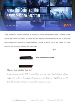 Email: ics@suntelecom.cn Skype: suntelecom.s01 Whatsapp: +86 21 6013 8637
Video Surveillance has been popular in recent years, bringing convenience to people's daily life, such as
remote video monitoring, facility protection, and loss prevention. Network video recorder (NVR) is used
in many surveillance systems by connecting with IP Cameras to provide images and videos. This article
discusses everything you need to know about NVR.
What is a Network Video Recorder?
A network video recorder (NVR) is a specialized computer system that includes a software
program. It is used in an IP video surveillance system to record video in a digital format to a disk
drive, USB flash drive, SD memory card, or other mass storage device.
 
