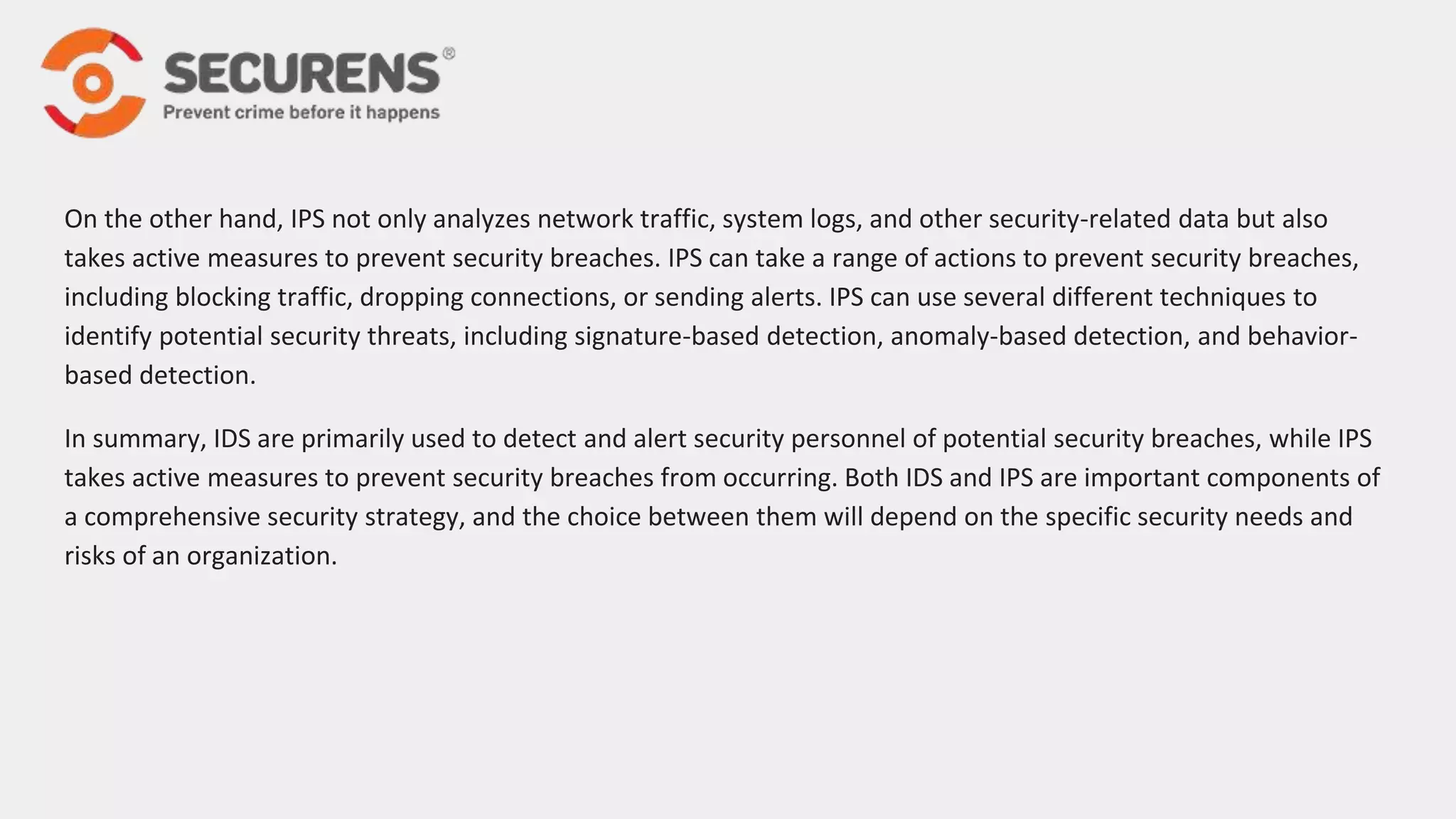 On the other hand, IPS not only analyzes network traffic, system logs, and other security-related data but also
takes active measures to prevent security breaches. IPS can take a range of actions to prevent security breaches,
including blocking traffic, dropping connections, or sending alerts. IPS can use several different techniques to
identify potential security threats, including signature-based detection, anomaly-based detection, and behavior-
based detection.
In summary, IDS are primarily used to detect and alert security personnel of potential security breaches, while IPS
takes active measures to prevent security breaches from occurring. Both IDS and IPS are important components of
a comprehensive security strategy, and the choice between them will depend on the specific security needs and
risks of an organization.
 