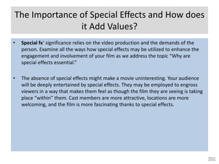 The Importance of Special Effects and How does
it Add Values?
• Special fx‘ significance relies on the video production and the demands of the
person. Examine all the ways how special effects may be utilized to enhance the
engagement and involvement of your film as we address the topic “Why are
special effects essential.”
• The absence of special effects might make a movie uninteresting. Your audience
will be deeply entertained by special effects. They may be employed to engross
viewers in a way that makes them feel as though the film they are seeing is taking
place “within” them. Cast members are more attractive, locations are more
welcoming, and the film is more fascinating thanks to special effects.
 