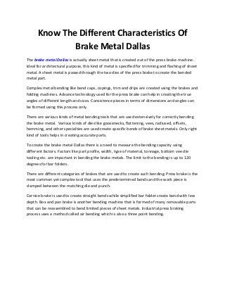 Know The Different Characteristics Of
Brake Metal Dallas
The brake metal Dallas is actually sheet metal that is created out of the press brake machine.
Ideal for architectural purpose, this kind of metal is specified for trimming and flashing of sheet
metal. A sheet metal is passed through the two dies of the press brake to create the bended
metal part.
Complex metal bending like bend caps, copings, trim and drips are created using the brakes and
folding machines. Advance technology used for the press brake can help in creating the true
angles of different length and sizes. Consistence pieces in terms of dimensions and angles can
be formed using this process only.
There are various kinds of metal bending tools that are used extensively for correctly bending
the brake metal. Various kinds of dies like goosenecks, flattening, vees, radiused, offsets,
hemming, and other specialties are used create specific bends of brake sheet metals. Only right
kind of tools helps in creating accurate parts.
To create the brake metal Dallas there is a need to measure the bending capacity using
different factors. Factors like part profile, width, type of material, tonnage, bottom vee die
tooling etc. are important in bending the brake metals. The limit to the bending is up to 120
degrees for bar folders.
There are different categories of brakes that are used to create such bending. Press brake is the
most common yet complex tool that uses the predetermined bends and the work piece is
clamped between the matching die and punch.
Cornice brake is used to create straight bends while simplified bar folder create bend with less
depth. Box and pan brake is another bending machine that is formed of many removable parts
that can be reassembled to bend limited pieces of sheet metals. Industrial press braking
process uses a method called air bending which is also a three point bending.
 