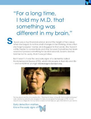 “For a long time,
     I told my M.D. that
     something was
     different in my brain.”
S    Susan was a top financial advisor and at the height of her career, when
    she began to notice small changes in her thinking. More often she forgot
    peoples’ names and struggled to find words. She found it a little harder to
    concentrate and stay focused. Sometimes her brain would not process
    something for several seconds. Susan's doctors told her not to worry, that it
    was just stress.

    But it wasn’t. It was the very early signs of a dementia called
    Frontotemporal Disease (FTD), which hits people in their 40s and 50s – and
    sometimes younger. Click the image to view Susan’s story.




    Early detection matters.
    Know the early signs of FTD.
 