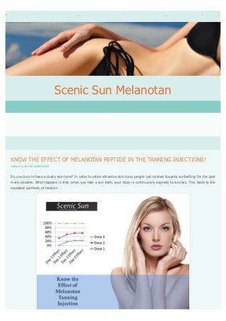 Scenic Sun Melanotan

KNOW THE EFFECT OF MELANOTAN PEPTIDE IN THE TANNING INJECTIONS!
JANUARY 2, 2014 BY ADDISON RED

Do you love to have a dusky skin tone? In order to attain attractive skin tone, people get inclined towards sunbathing for the past
many decades. What happens is that, when you take a sun bath, your body is continuously exposed to sunrays. This leads to the
escalated synthesis of melanin.

 