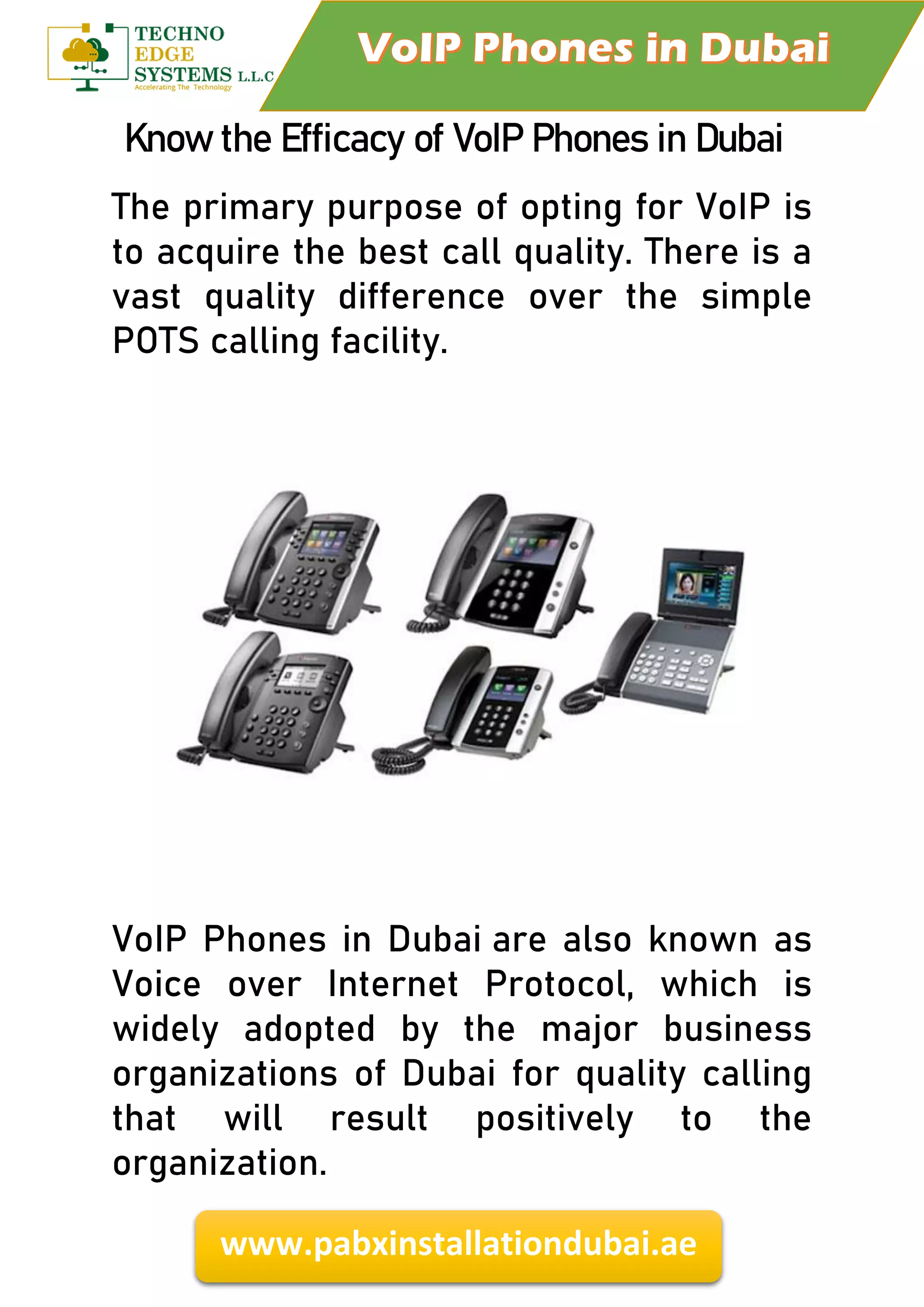 www.pabxinstallationdubai.ae
Know the Efficacy of VoIP Phones in Dubai
The primary purpose of opting for VoIP is
to acquire the best call quality. There is a
vast quality difference over the simple
POTS calling facility.
VoIP Phones in Dubai are also known as
Voice over Internet Protocol, which is
widely adopted by the major business
organizations of Dubai for quality calling
that will result positively to the
organization.
 
