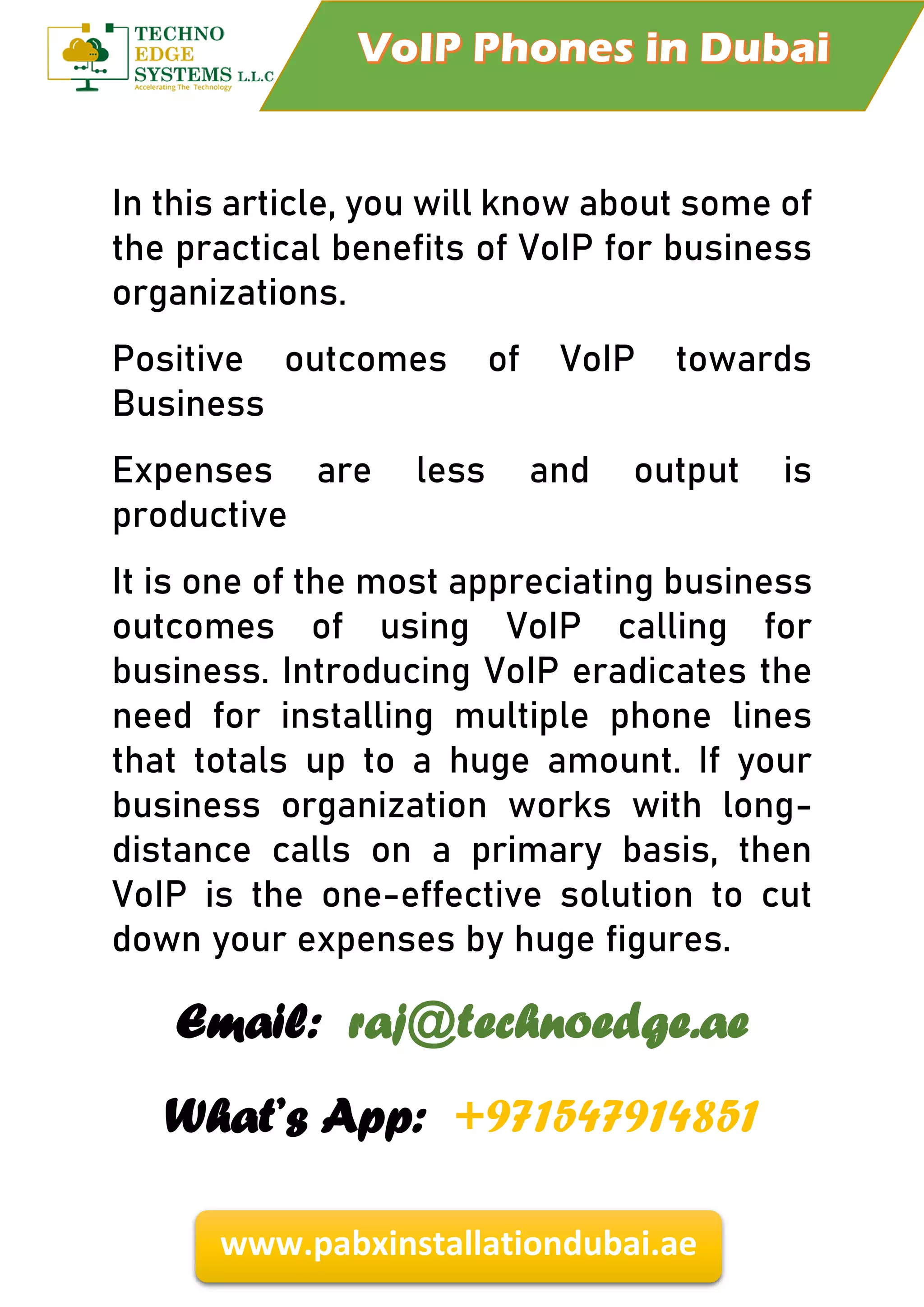 www.pabxinstallationdubai.ae
In this article, you will know about some of
the practical benefits of VoIP for business
organizations.
Positive outcomes of VoIP towards
Business
Expenses are less and output is
productive
It is one of the most appreciating business
outcomes of using VoIP calling for
business. Introducing VoIP eradicates the
need for installing multiple phone lines
that totals up to a huge amount. If your
business organization works with long-
distance calls on a primary basis, then
VoIP is the one-effective solution to cut
down your expenses by huge figures.
Email: raj@technoedge.ae
What’s App: +971547914851
 