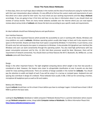 Know The Facts About Netbooks

In these days, there are much hype about netbooks in the market and the slew of manufacturers vying for market share
with their own interpretation about netbooks. It’s very difficult to find out the custom needs and requirements of users
that which one is best suited for their work. You must check out your working requirements and then Buy a Netbook
accordingly. If you are going to buy it first time and have no any idea or information about it, you should check out
reviews of various brands. There are many review websites available over the internet where you can read experts
reviews about various kinds of netbook and choose the best one according to your specific needs and requirements.



An ideal netbooks should have following features and specifications:

User Interface Features:
It’s one of the most important features which provide the accessibility to users in working with. Mostly, Windows and
Linux platform are used in netbooks. Windows operating system usually take longer to boot and it also acquires much
space on the hard disk. Anyone can know how much space is acquired by Windows 7 in hard drive. In just reverse, Linux
OS works very fast and acquires less space in comparison to Windows. It also provides GUI (graphical user interface) like
Windows and users can work conveniently through this operating system. You also need high performance with low
power consumption processor and for this, 1.6 GHz Intel Atom processor would be ideal. Moreover, there will be
requirement of network connectivity. You should check out these features like Wi-Fi, Bluetooth, 3G, WiMax etc. as new
netbooks come with these features.



Design:
Design is the other important feature. The light weighted computing device which weight is less than two pounds is
considered as ideal. However, the heavier ones closer to ultraportable classification at over 4 pounds are also best
suited for many working professionals. There are varieties of design available in the market for netbooks. You should
pay the attention to width and depth of each if you will be using it in a narrow or cramped space. Keyboard size and
spacing also contribute in design of a netbook. These netbooks have usually 3 USB, 1 VGA out for connecting a monitor,
microphone & headphone ports as well as SD card readers.


Battery Life / Memory:
A good netbook should have run for at least 2 hours before you have to recharge it again. It should have at least 1 GB of
RAM to perform the basic tasks.



Looking for buy Netbook, Notebook or tablet computers? Netbooks Review Price is a premier destination where anyone
can get Netbook computers review, cheap tablet Computer review or Notebooks. For More Information Please Visit:
http://www.netbooksreviewprice.com/
 