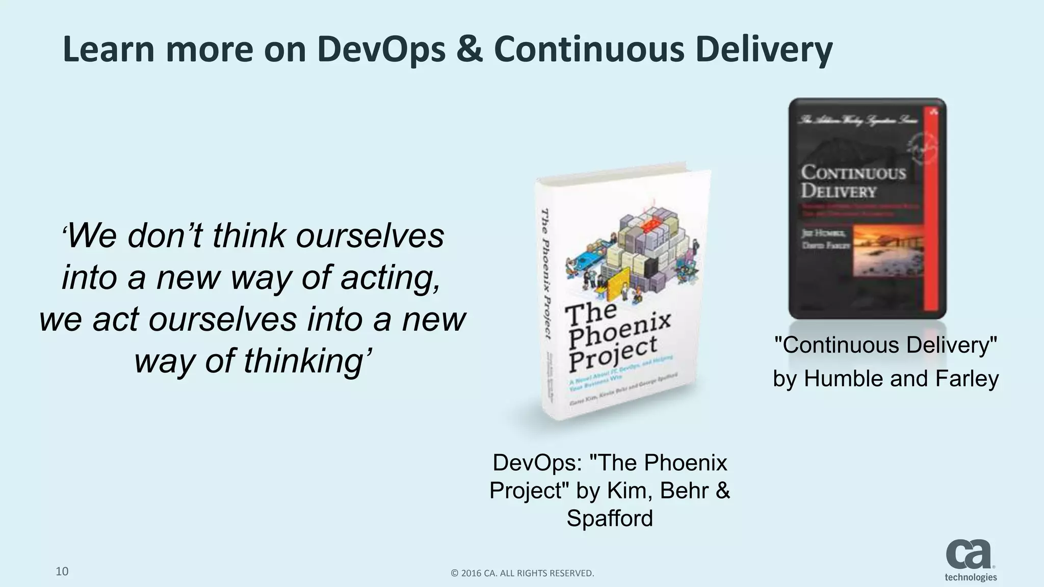 10 © 2016 CA. ALL RIGHTS RESERVED.
Learn more on DevOps & Continuous Delivery
DevOps: "The Phoenix
Project" by Kim, Behr &
Spafford
"Continuous Delivery"
by Humble and Farley
‘We don’t think ourselves
into a new way of acting,
we act ourselves into a new
way of thinking’
 