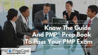 Know The Guide
And PMP® Prep Book
To Pass Your PMP Exam
PMP is a registered mark of Project Management Institute, Inc.
Project Management Professional (PMP)® Exam using 
A Guide to the Project Management Body of Knowledge (PMBOK® Guide)
www.pm-prepcast.com
 