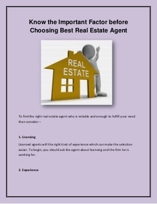 Know the Important Factor before
Choosing Best Real Estate Agent
To find the right real estate agent who is reliable and enough to fulfill your need
then consider –
1. Licensing
Licensed agents will the right kind of experience which can make the selection
easier. To begin, you should ask the agent about licensing and the firm he is
working for.
2. Experience
 