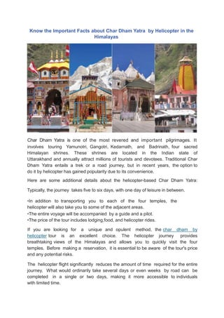 Know the Important Facts about Char Dham Yatra by Helicopter in the
Himalayas
Char Dham Yatra is one of the most revered and important pilgrimages. It
involves touring Yamunotri, Gangotri, Kedarnath, and Badrinath, four sacred
Himalayan shrines. These shrines are located in the Indian state of
Uttarakhand and annually attract millions of tourists and devotees. Traditional Char
Dham Yatra entails a trek or a road journey, but in recent years, the option to
do it by helicopter has gained popularity due to its convenience.
Here are some additional details about the helicopter-based Char Dham Yatra:
Typically, the journey takes five to six days, with one day of leisure in between.
•In addition to transporting you to each of the four temples, the
helicopter will also take you to some of the adjacent areas.
•The entire voyage will be accompanied by a guide and a pilot.
•The price of the tour includes lodging,food, and helicopter rides.
If you are looking for a unique and opulent method, the char dham by
helicopter tour is an excellent choice. The helicopter journey provides
breathtaking views of the Himalayas and allows you to quickly visit the four
temples. Before making a reservation, it is essential to be aware of the tour's price
and any potential risks.
The helicopter flight significantly reduces the amount of time required for the entire
journey. What would ordinarily take several days or even weeks by road can be
completed in a single or two days, making it more accessible to individuals
with limited time.
 