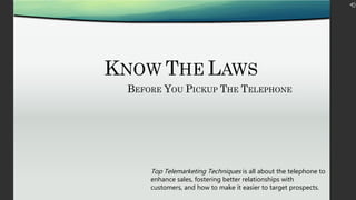 KNOW THE LAWS
BEFORE YOU PICKUP THE TELEPHONE
Top Telemarketing Techniques is all about the telephone to
enhance sales, fostering better relationships with
customers, and how to make it easier to target prospects.
 