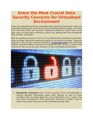Know the Most Crucial Data
Security Concerns for Virtualized
Environment
If you are associated with the virtualized data sharing environment, then you
are working along with some of the most trending business phase. You must
have seen that there are numbers of global enterprises, which uses virtual
data room for information sharing as well as for dealing with the confidential
data of other companies.
With the gradual increase in the use of virtualized data sharing environment,
there has been observed increasing needs for its security purpose. There are
majority of the crucial concerns related to virtual data room that should be
majorly considered before opting any of these services. So, let us have a look
at some of the crucial security concerns for the virtualized environment:
 Anonymity concerns: Most of the customers feel uncomfortable in
sharing detailed information about their identity as well as other
sensitive facts including behaviors and motivations. As a result, they
are much concerned for their anonymity and want to keep it safe in
order to be saved from any of the increased security risks.
 