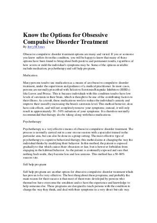 Know the Options for Obsessive
Compulsive Disorder Treatment
By Jerry M Jones
Obsessive compulsive disorder treatment options are many and varied. If you or someone
you know suffers from this condition, you will be happy to know that many of these
options have been found to bring about both positive and permanent results, regardless of
how severe or mild the individual's symptoms may be. Some of the options available
include medication, psychotherapy and self help programs.
Medication
Many persons tend to use medication as a means of an obsessive compulsive disorder
treatment, under the supervision and guidance of a medical practitioner. In most cases,
persons are normally prescribed with Selective Serotonin Reuptake Inhibitors (SSRI's)
like Luvox and Prozac. This is because individuals with this condition tend to have low
levels of serotonin in their brain, which is thought to be one of the contributing factors to
their illness. As a result, these medications work to reduce the individual's anxiety and
improve their mood by increasing the brain's serotonin level. This method however, does
have side effects, and will not completely remove your symptoms; instead, it will only
result in approximately 30 - 50% reduction of your symptoms. It is therefore normally
recommended that therapy also be taking along with these medications.
Psychotherapy
Psychotherapy is a very effective means of obsessive compulsive disorder treatment. The
process is normally carried out in a one on one session with a specialist trained in the
particular area, but can also be done in a group setting. The most effective type of
psychotherapy is cognitive behavioral therapy; this method aims at changing the way the
individual thinks by modifying their behavior. In this method, the patient is exposed
gradually to that which causes their obsession or fear, but is however forbidden from
engaging in the habitual behavior. As the patient is continually exposed and sees that
nothing bad results, they become less and less anxious. This method has a 50-80%
success rate.
Self help programs
Self help programs are another option for obsessive compulsive disorder treatment which
has proven to be very effective. The best thing about these programs, and probably the
main reason for their success is that most of them were developed by persons who
themselves have overcome the condition and so have the experience and knowledge to
help someone else. These programs are designed to teach persons with the condition to
change the way they think, and deal with their symptoms in a very direct but safe way.
 