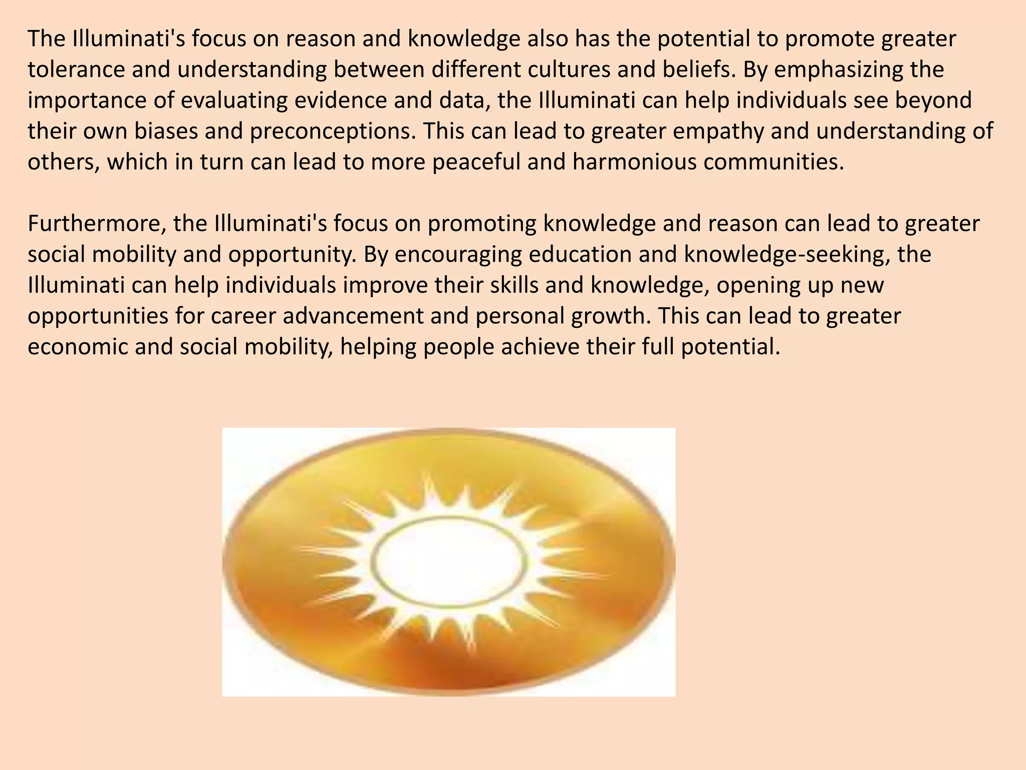 The Illuminati's focus on reason and knowledge also has the potential to promote greater
tolerance and understanding between different cultures and beliefs. By emphasizing the
importance of evaluating evidence and data, the Illuminati can help individuals see beyond
their own biases and preconceptions. This can lead to greater empathy and understanding of
others, which in turn can lead to more peaceful and harmonious communities.
Furthermore, the Illuminati's focus on promoting knowledge and reason can lead to greater
social mobility and opportunity. By encouraging education and knowledge-seeking, the
Illuminati can help individuals improve their skills and knowledge, opening up new
opportunities for career advancement and personal growth. This can lead to greater
economic and social mobility, helping people achieve their full potential.
 