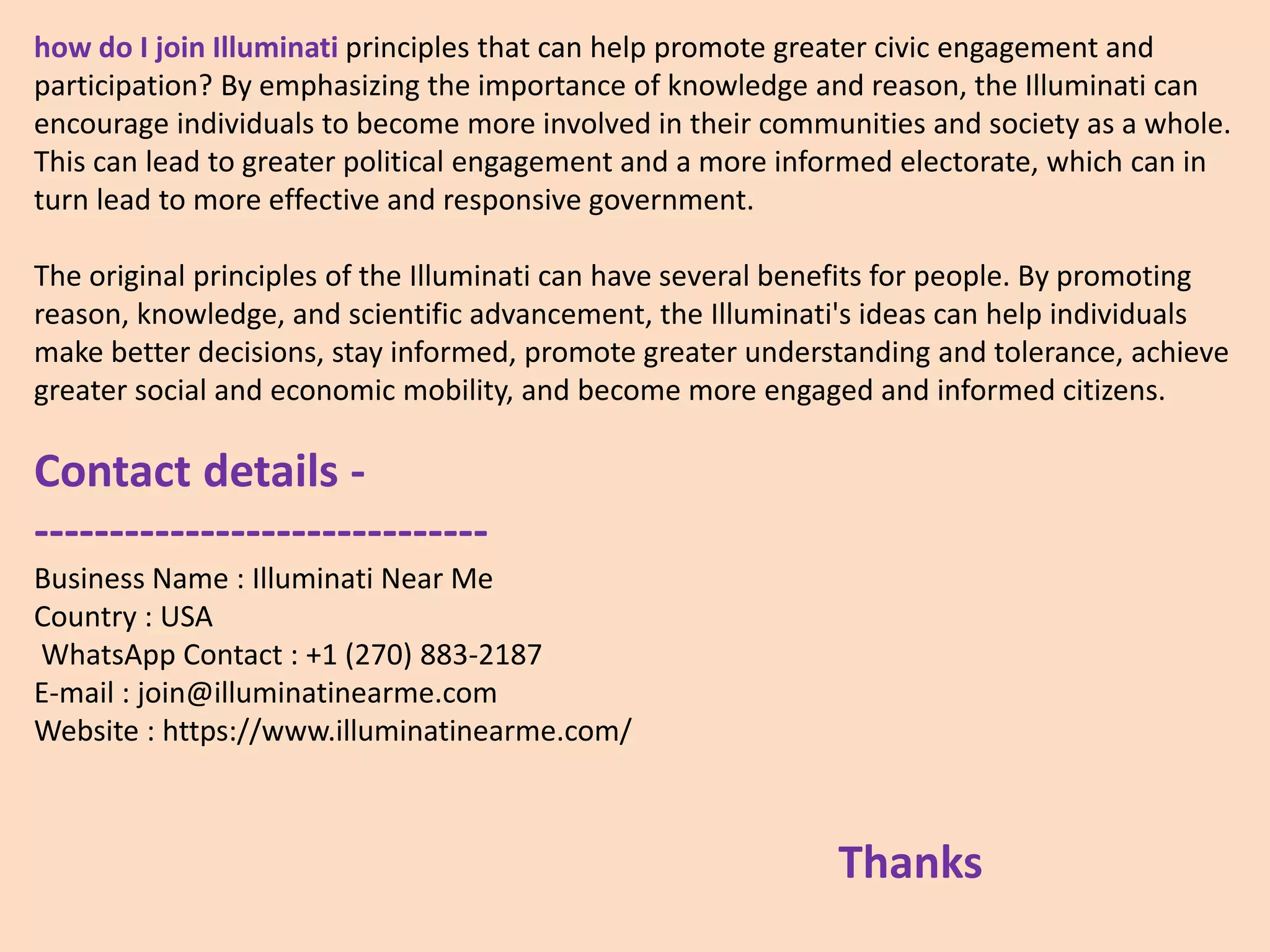 how do I join Illuminati principles that can help promote greater civic engagement and
participation? By emphasizing the importance of knowledge and reason, the Illuminati can
encourage individuals to become more involved in their communities and society as a whole.
This can lead to greater political engagement and a more informed electorate, which can in
turn lead to more effective and responsive government.
The original principles of the Illuminati can have several benefits for people. By promoting
reason, knowledge, and scientific advancement, the Illuminati's ideas can help individuals
make better decisions, stay informed, promote greater understanding and tolerance, achieve
greater social and economic mobility, and become more engaged and informed citizens.
Contact details -
------------------------------
Business Name : Illuminati Near Me
Country : USA
WhatsApp Contact : +1 (270) 883-2187
E-mail : join@illuminatinearme.com
Website : https://www.illuminatinearme.com/
Thanks
 
